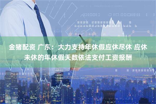 金猪配资 广东：大力支持年休假应休尽休 应休未休的年休假天数依法支付工资报酬