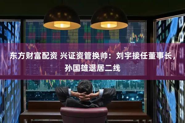 东方财富配资 兴证资管换帅：刘宇接任董事长，孙国雄退居二线