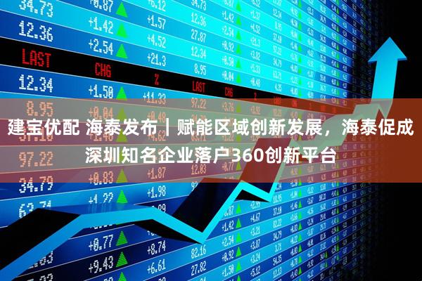 建宝优配 海泰发布｜赋能区域创新发展，海泰促成深圳知名企业落户360创新平台