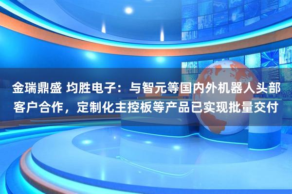 金瑞鼎盛 均胜电子：与智元等国内外机器人头部客户合作，定制化主控板等产品已实现批量交付