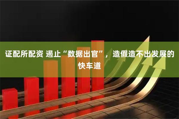 证配所配资 遏止“数据出官”，造假造不出发展的快车道