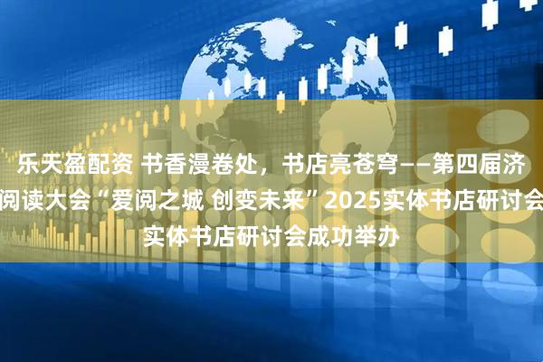 乐天盈配资 书香漫卷处，书店亮苍穹——第四届济南市全民阅读大会“爱阅之城 创变未来”2025实体书店研讨会成功举办