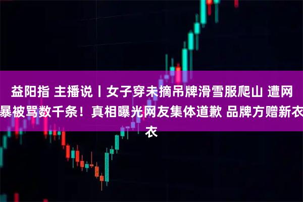 益阳指 主播说丨女子穿未摘吊牌滑雪服爬山 遭网暴被骂数千条！真相曝光网友集体道歉 品牌方赠新衣