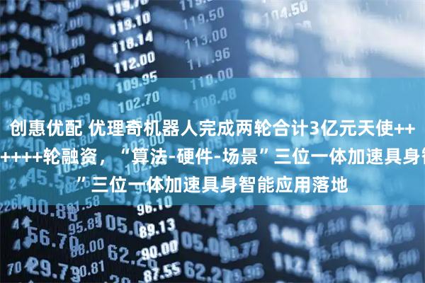 创惠优配 优理奇机器人完成两轮合计3亿元天使++++轮及天使+++++轮融资，“算法-硬件-场景”三位一体加速具身智能应用落地