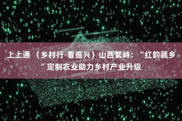 上上通 （乡村行·看振兴）山西繁峙：“红韵蔬乡”定制农业助力乡村产业升级