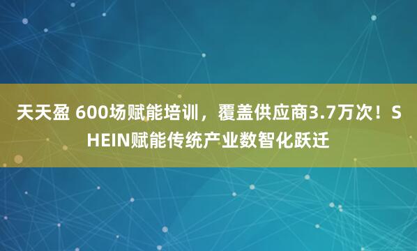 天天盈 600场赋能培训，覆盖供应商3.7万次！SHEIN赋能传统产业数智化跃迁