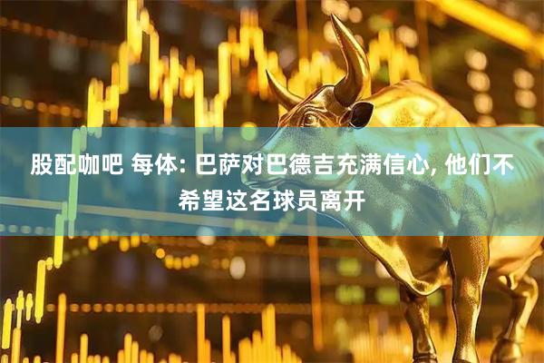 股配咖吧 每体: 巴萨对巴德吉充满信心, 他们不希望这名球员离开