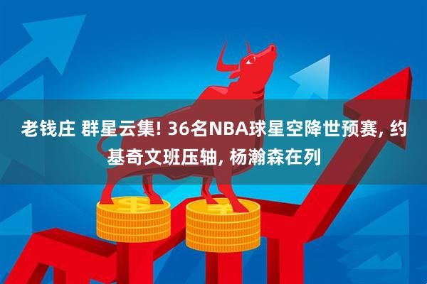 老钱庄 群星云集! 36名NBA球星空降世预赛, 约基奇文班压轴, 杨瀚森在列